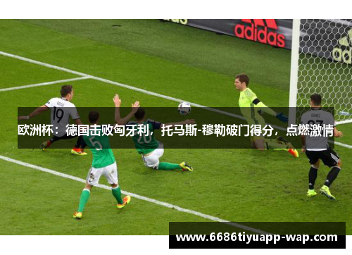欧洲杯：德国击败匈牙利，托马斯-穆勒破门得分，点燃激情