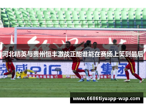 河北精英与贵州恒丰激战正酣谁能在赛场上笑到最后